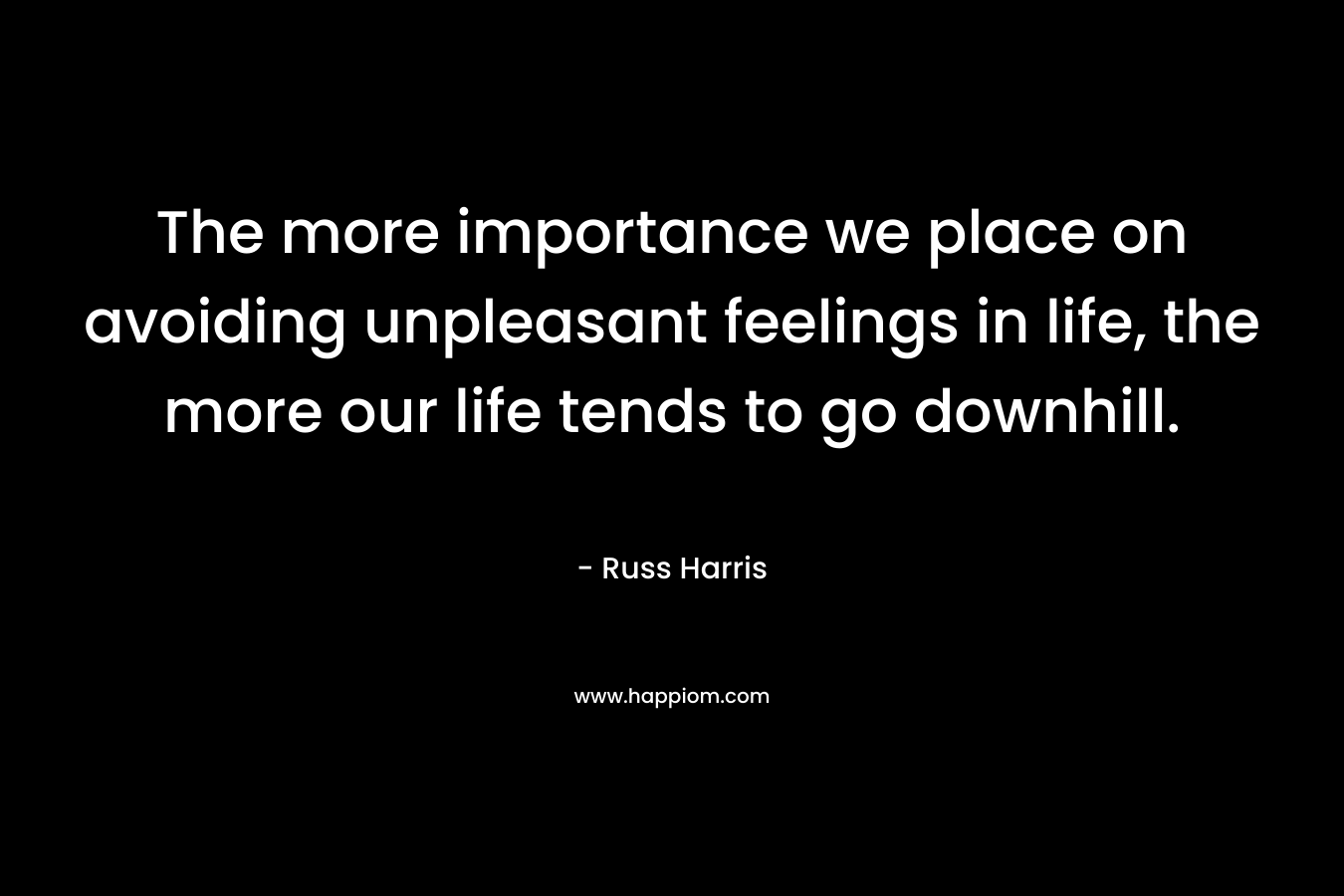 The more importance we place on avoiding unpleasant feelings in life, the more our life tends to go downhill. – Russ Harris