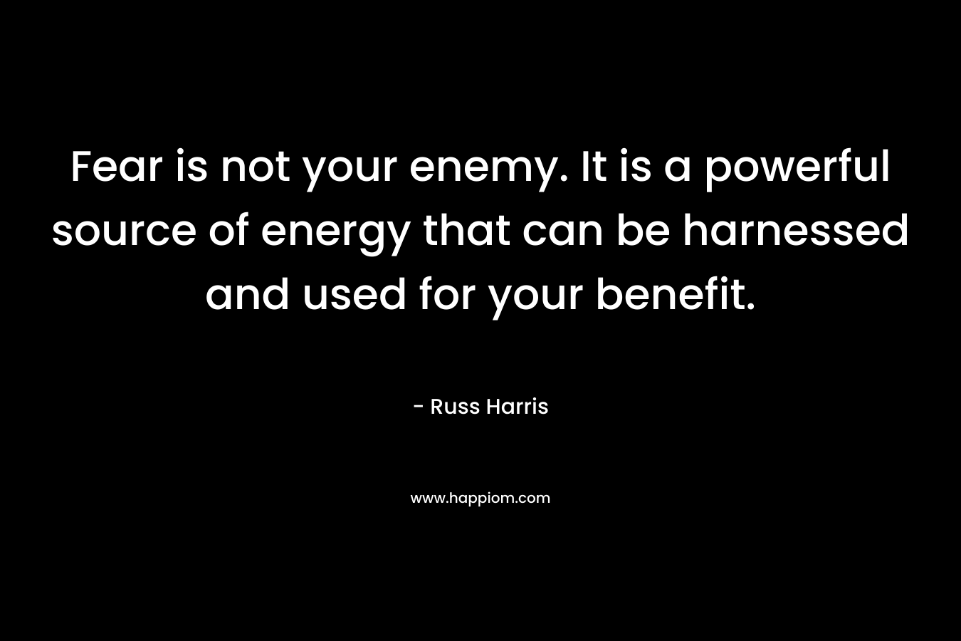 Fear is not your enemy. It is a powerful source of energy that can be harnessed and used for your benefit. – Russ Harris