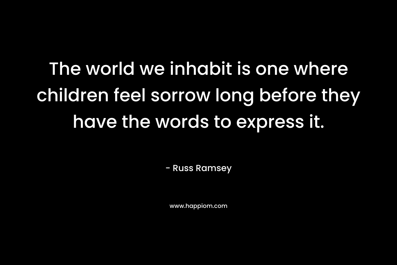 The world we inhabit is one where children feel sorrow long before they have the words to express it. – Russ Ramsey