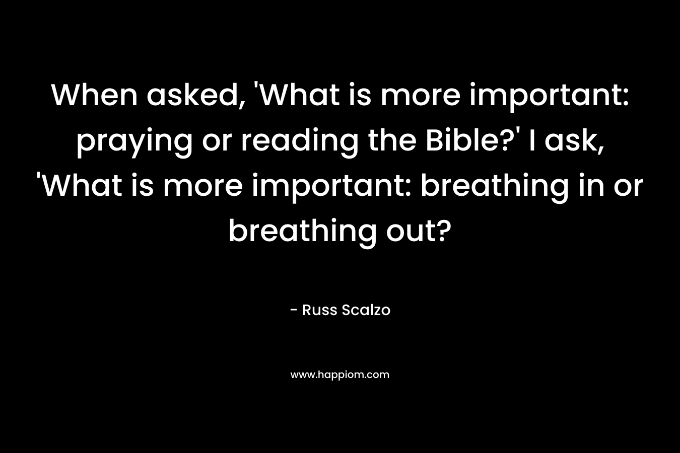 When asked, ‘What is more important: praying or reading the Bible?’ I ask, ‘What is more important: breathing in or breathing out? – Russ Scalzo