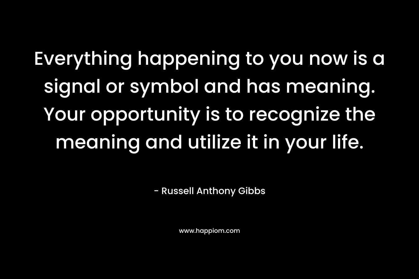 Everything happening to you now is a signal or symbol and has meaning. Your opportunity is to recognize the meaning and utilize it in your life. – Russell Anthony Gibbs