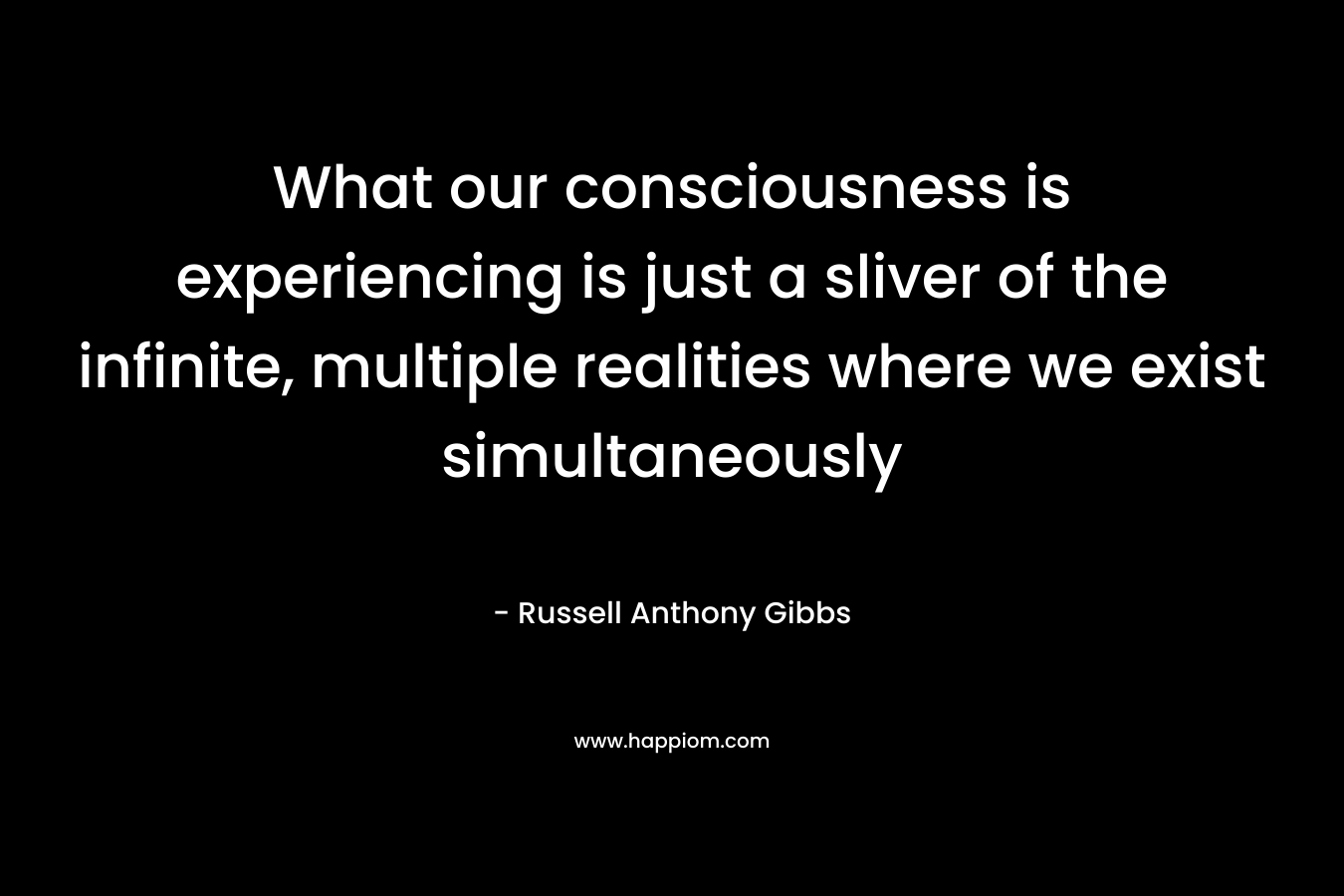 What our consciousness is experiencing is just a sliver of the infinite, multiple realities where we exist simultaneously – Russell Anthony Gibbs
