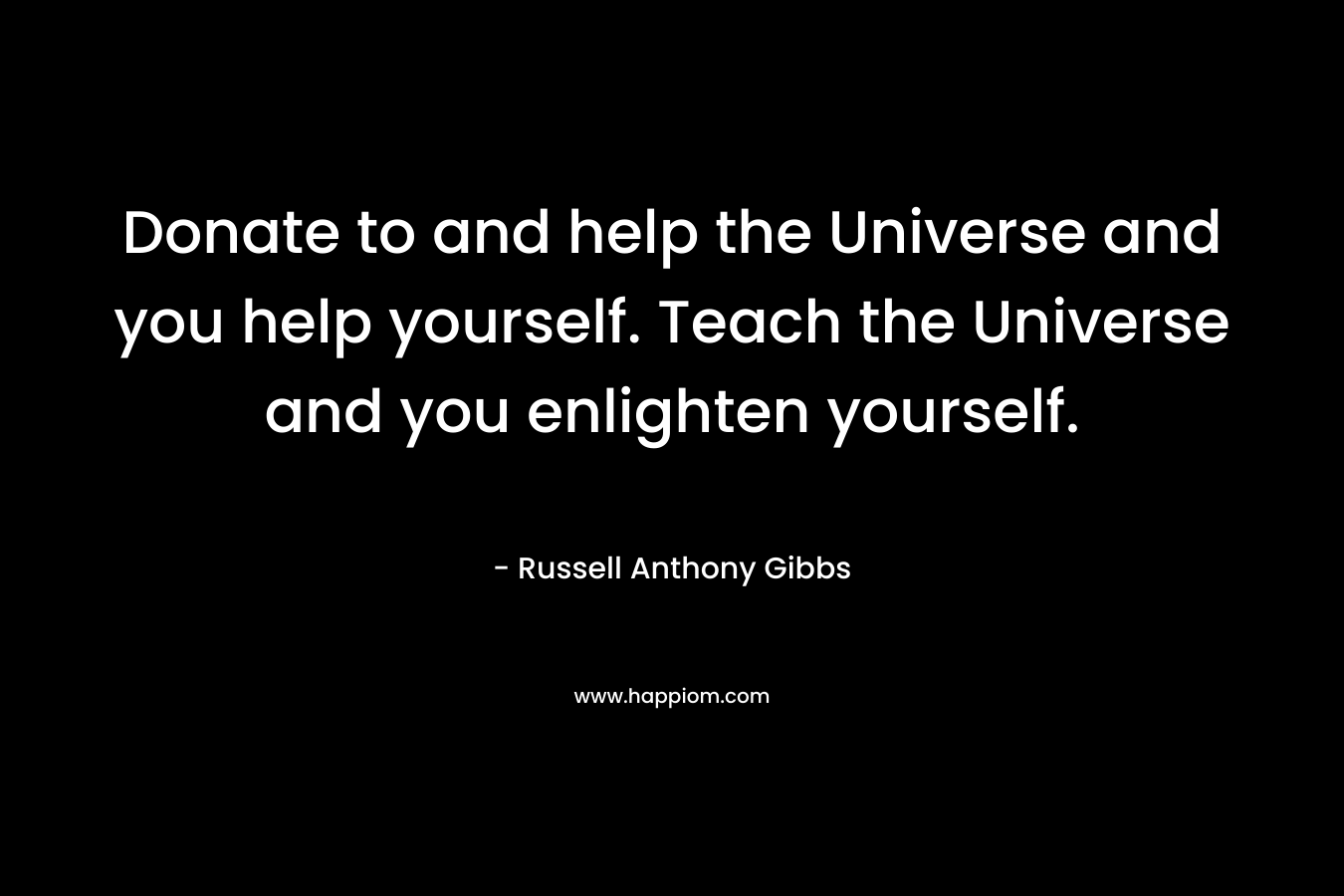 Donate to and help the Universe and you help yourself. Teach the Universe and you enlighten yourself. – Russell Anthony Gibbs