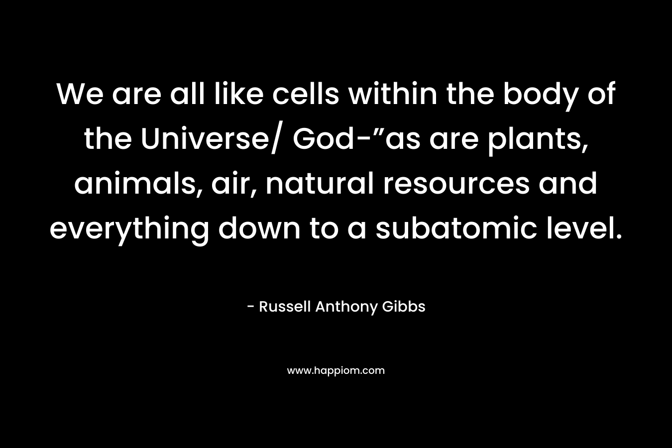 We are all like cells within the body of the Universe/ God-”as are plants, animals, air, natural resources and everything down to a subatomic level.