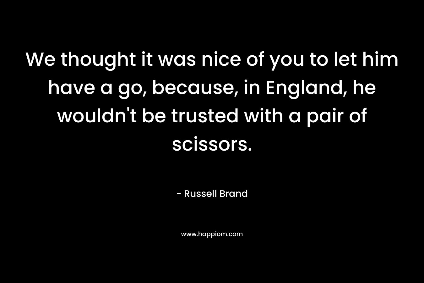 We thought it was nice of you to let him have a go, because, in England, he wouldn’t be trusted with a pair of scissors. – Russell Brand