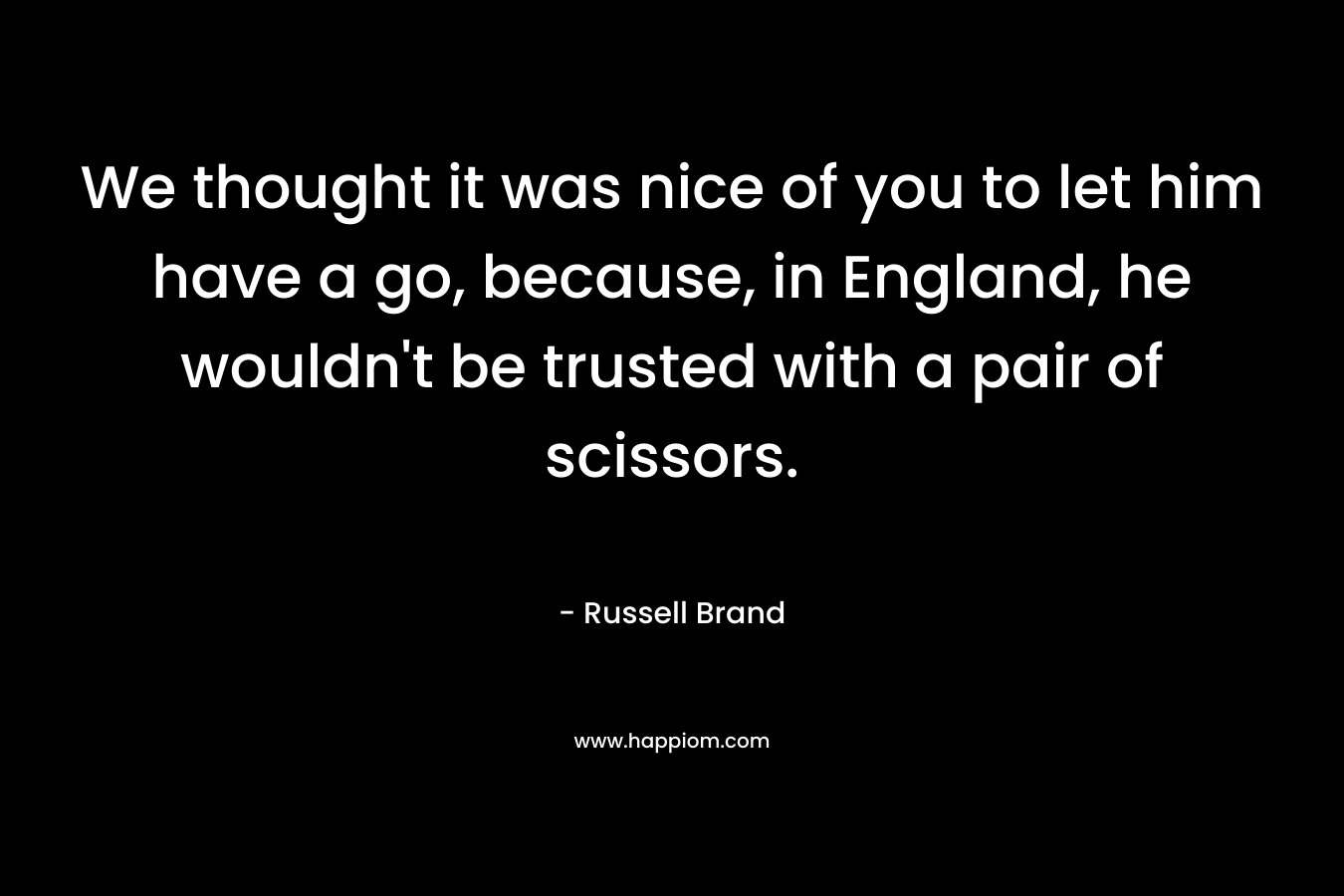 We thought it was nice of you to let him have a go, because, in England, he wouldn't be trusted with a pair of scissors.