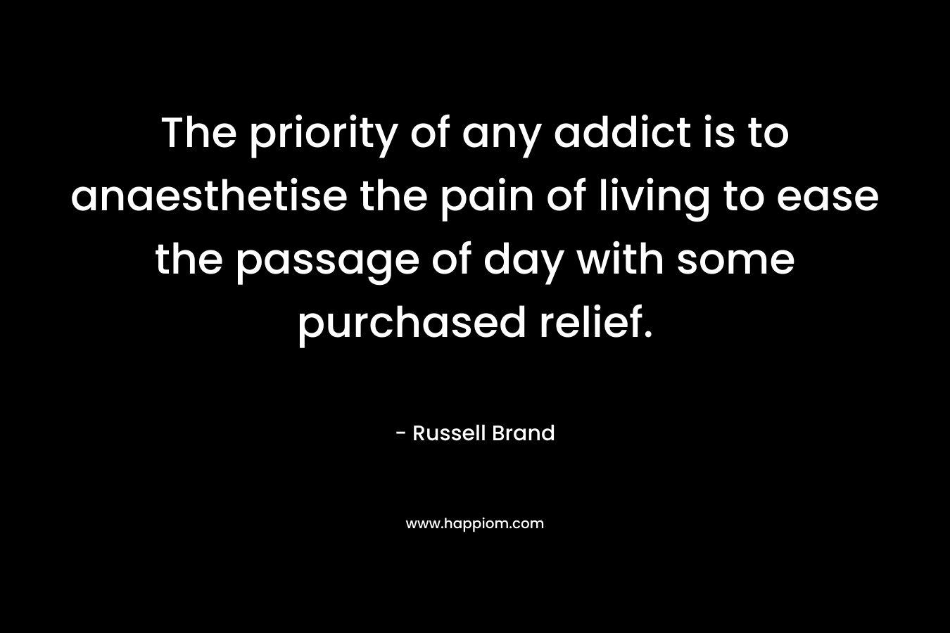 The priority of any addict is to anaesthetise the pain of living to ease the passage of day with some purchased relief. – Russell Brand