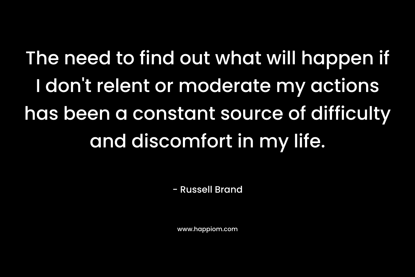 The need to find out what will happen if I don’t relent or moderate my actions has been a constant source of difficulty and discomfort in my life. – Russell Brand