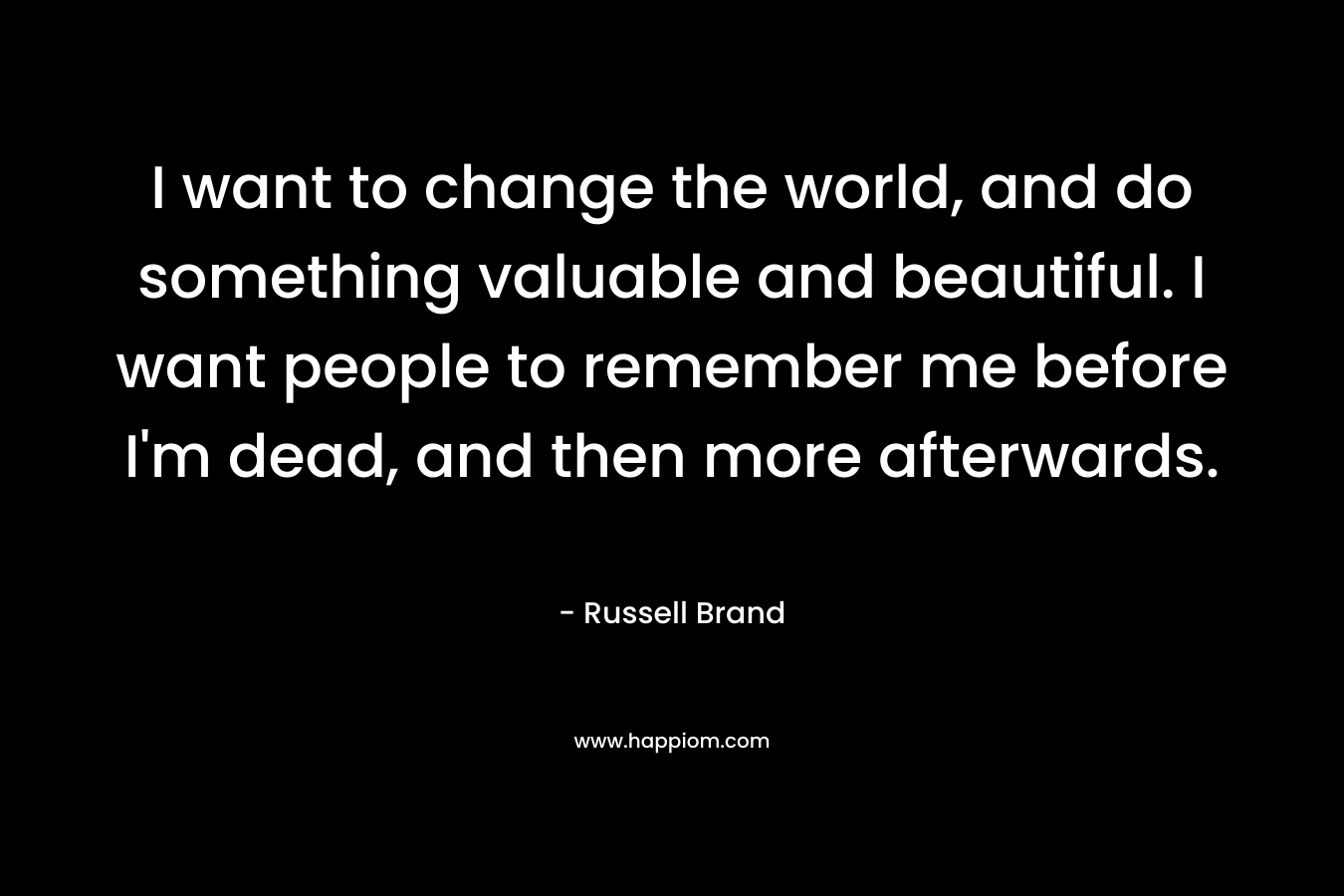 I want to change the world, and do something valuable and beautiful. I want people to remember me before I'm dead, and then more afterwards.