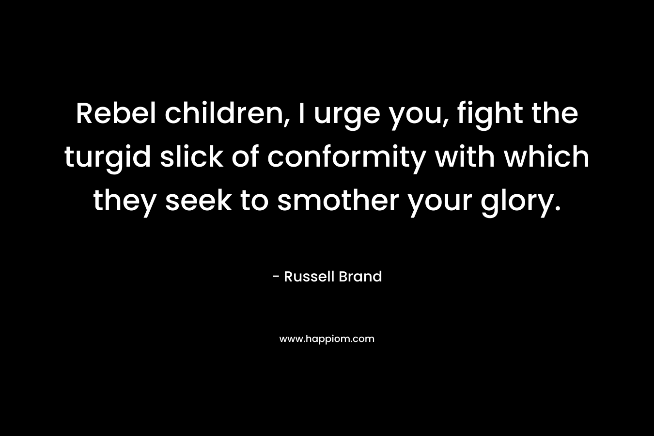 Rebel children, I urge you, fight the turgid slick of conformity with which they seek to smother your glory.