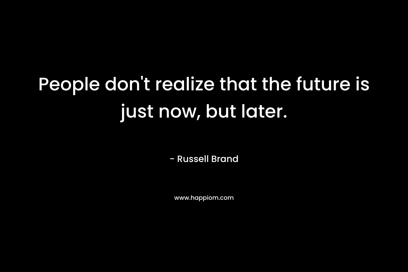People don’t realize that the future is just now, but later. – Russell Brand
