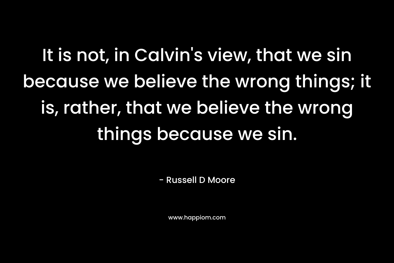 It is not, in Calvin’s view, that we sin because we believe the wrong things; it is, rather, that we believe the wrong things because we sin. – Russell D Moore