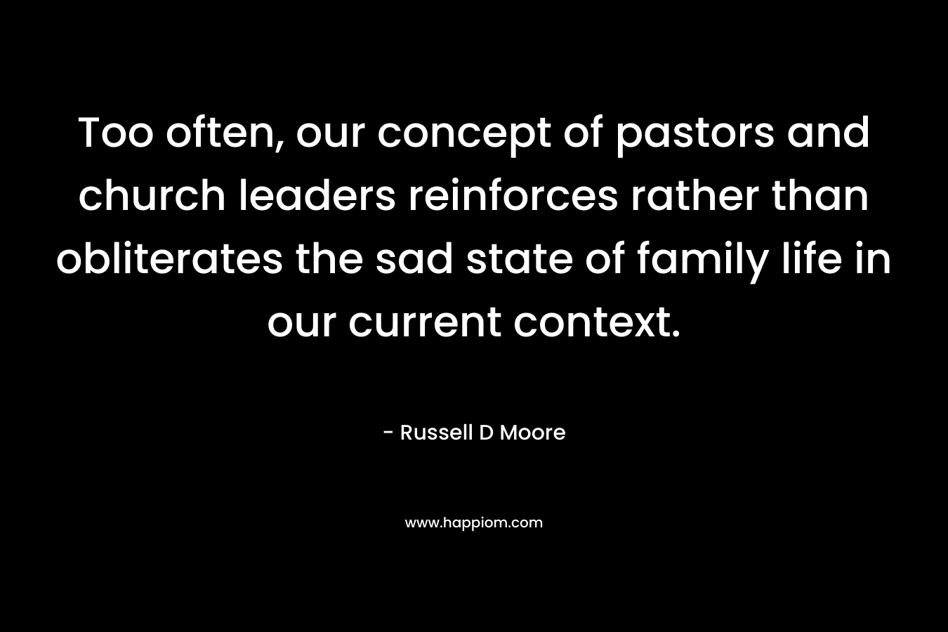 Too often, our concept of pastors and church leaders reinforces rather than obliterates the sad state of family life in our current context. – Russell D Moore