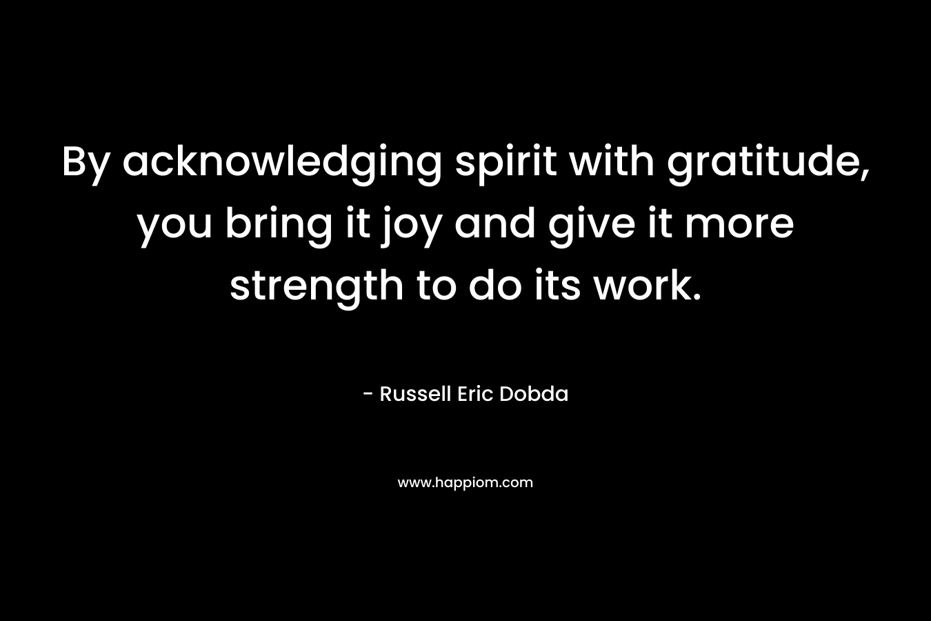By acknowledging spirit with gratitude, you bring it joy and give it more strength to do its work. – Russell Eric Dobda