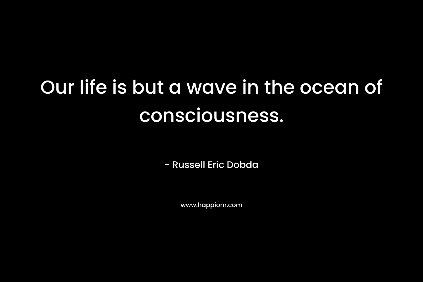 Our life is but a wave in the ocean of consciousness. – Russell Eric Dobda