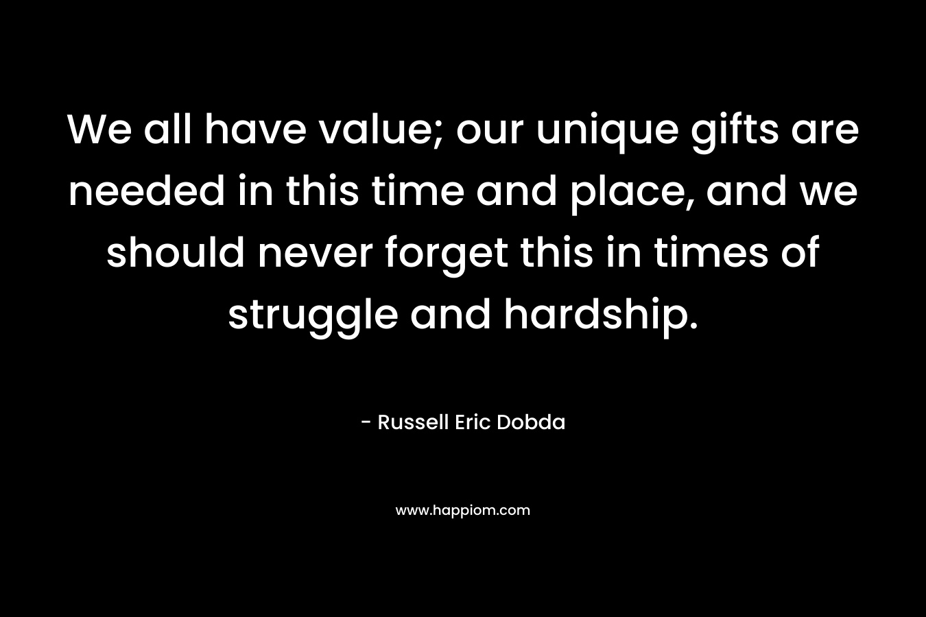 We all have value; our unique gifts are needed in this time and place, and we should never forget this in times of struggle and hardship. – Russell Eric Dobda