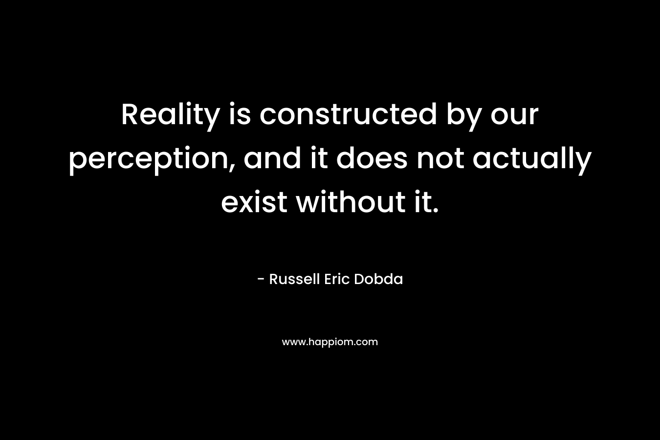 Reality is constructed by our perception, and it does not actually exist without it. – Russell Eric Dobda