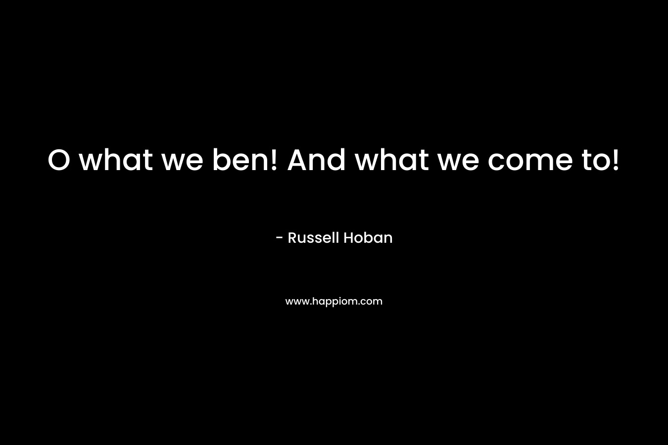O what we ben! And what we come to! – Russell Hoban