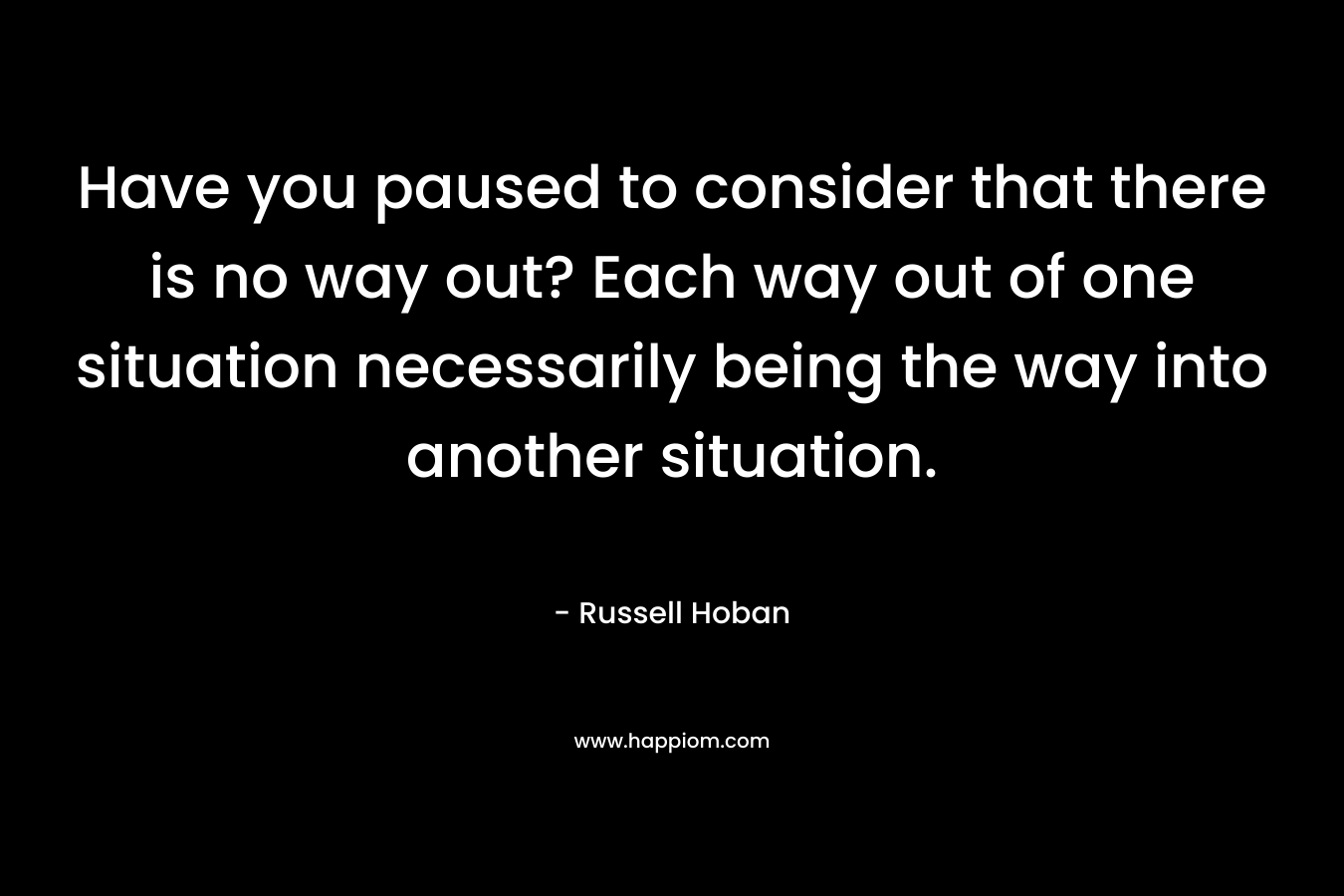 Have you paused to consider that there is no way out? Each way out of one situation necessarily being the way into another situation. – Russell Hoban