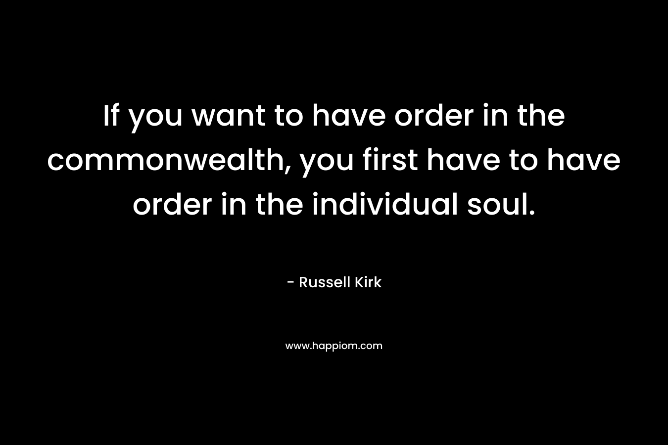 If you want to have order in the commonwealth, you first have to have order in the individual soul. – Russell Kirk