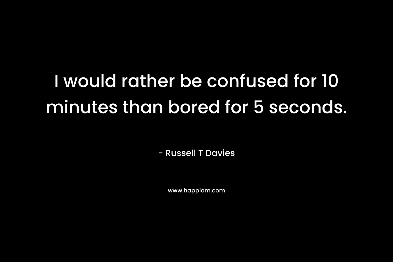 I would rather be confused for 10 minutes than bored for 5 seconds.