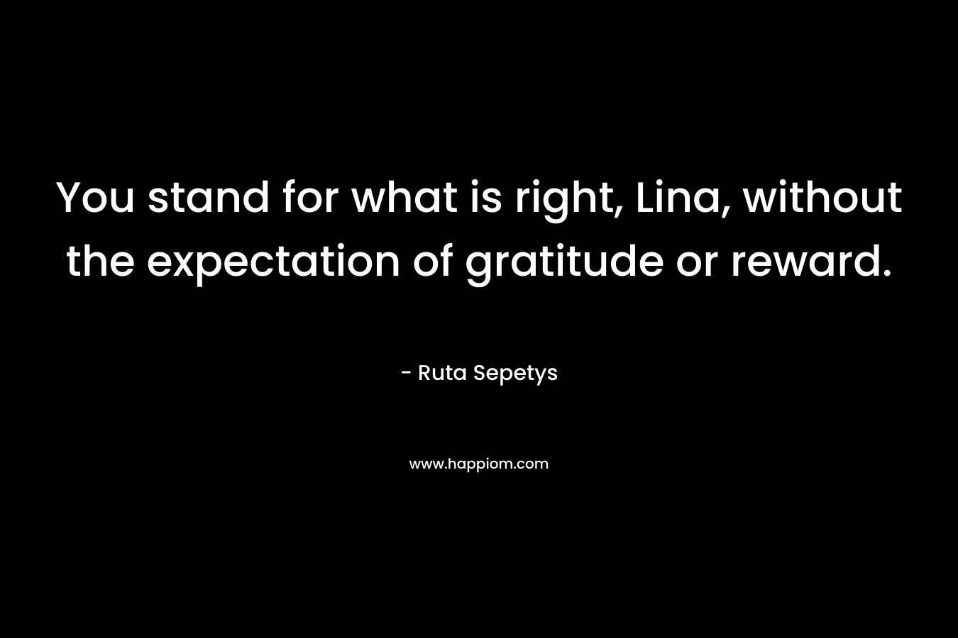 You stand for what is right, Lina, without the expectation of gratitude or reward.