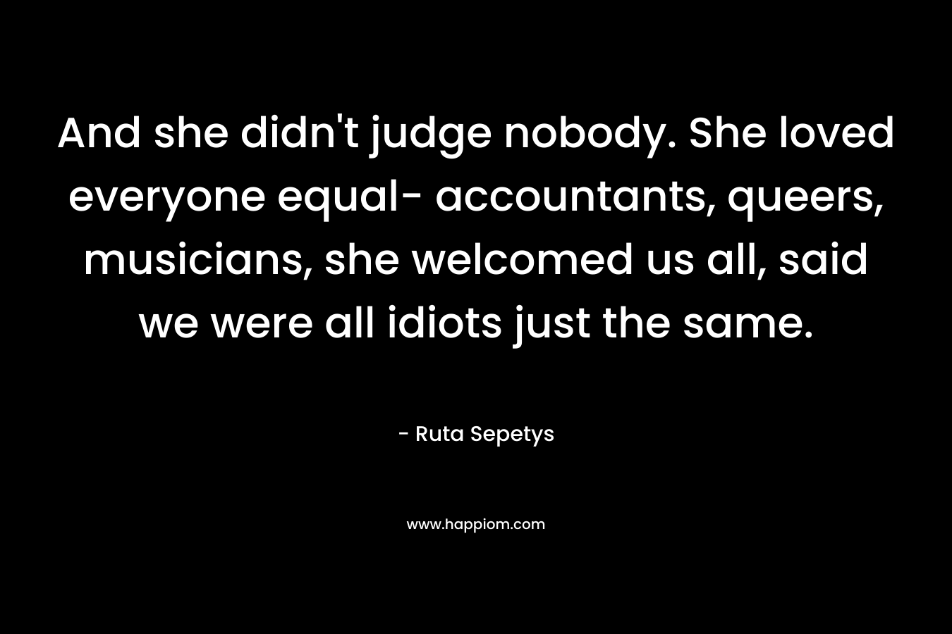 And she didn’t judge nobody. She loved everyone equal- accountants, queers, musicians, she welcomed us all, said we were all idiots just the same. – Ruta Sepetys