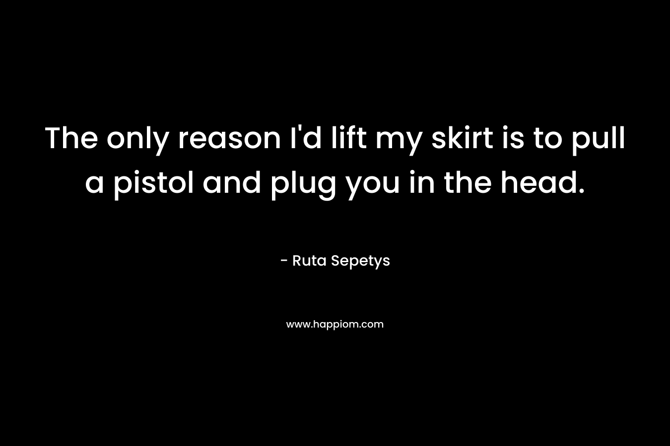 The only reason I’d lift my skirt is to pull a pistol and plug you in the head. – Ruta Sepetys