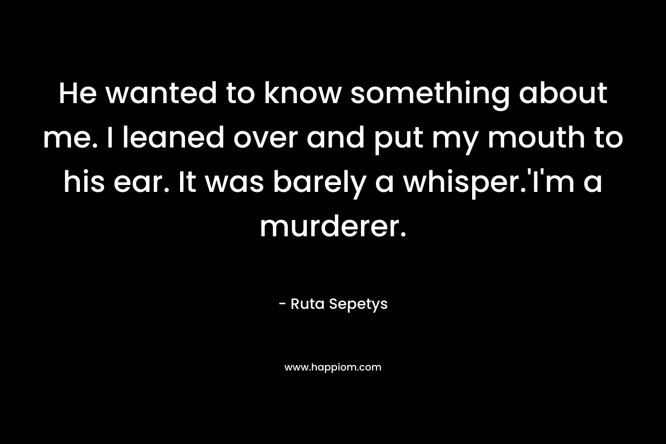 He wanted to know something about me. I leaned over and put my mouth to his ear. It was barely a whisper.’I’m a murderer. – Ruta Sepetys