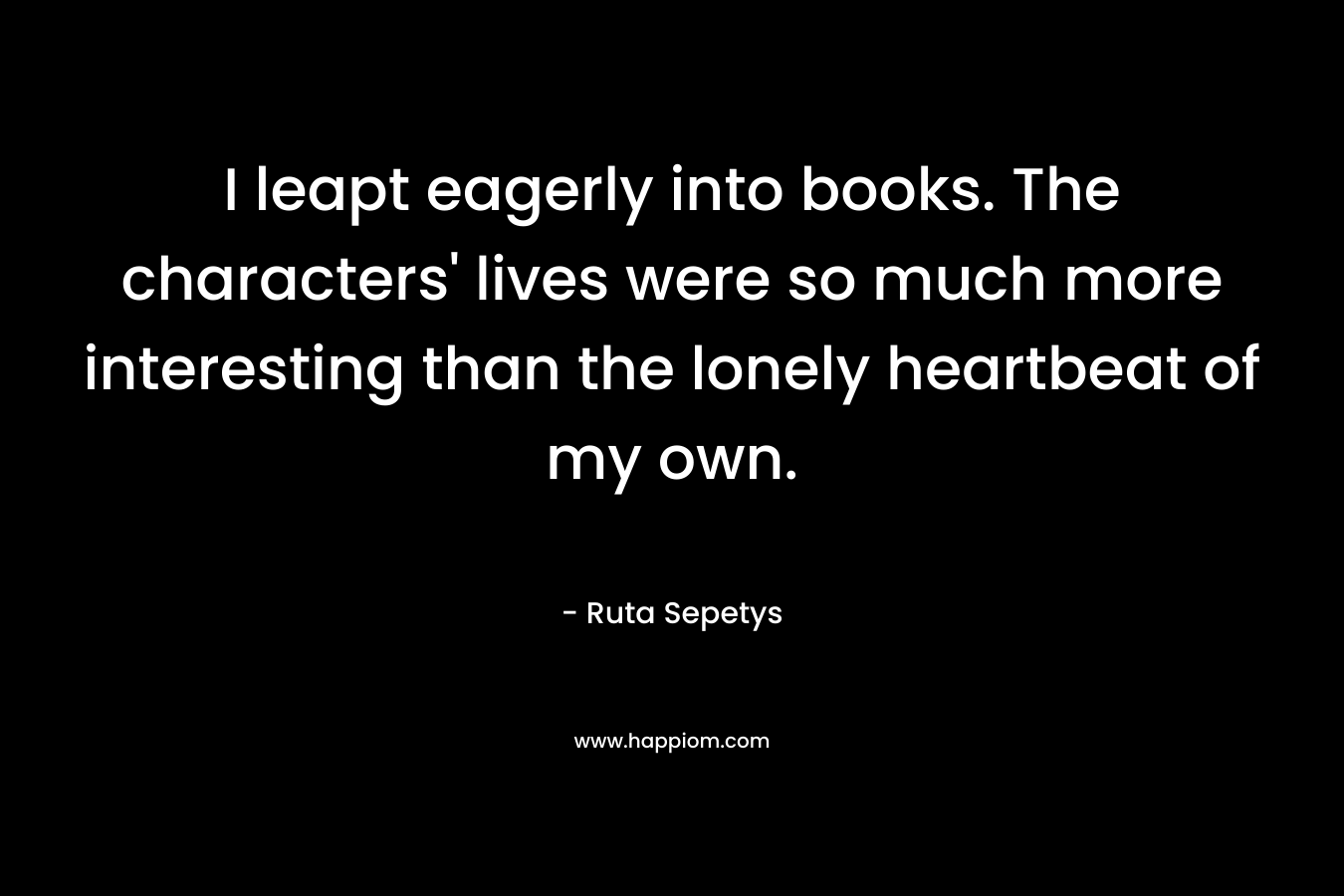 I leapt eagerly into books. The characters' lives were so much more interesting than the lonely heartbeat of my own.