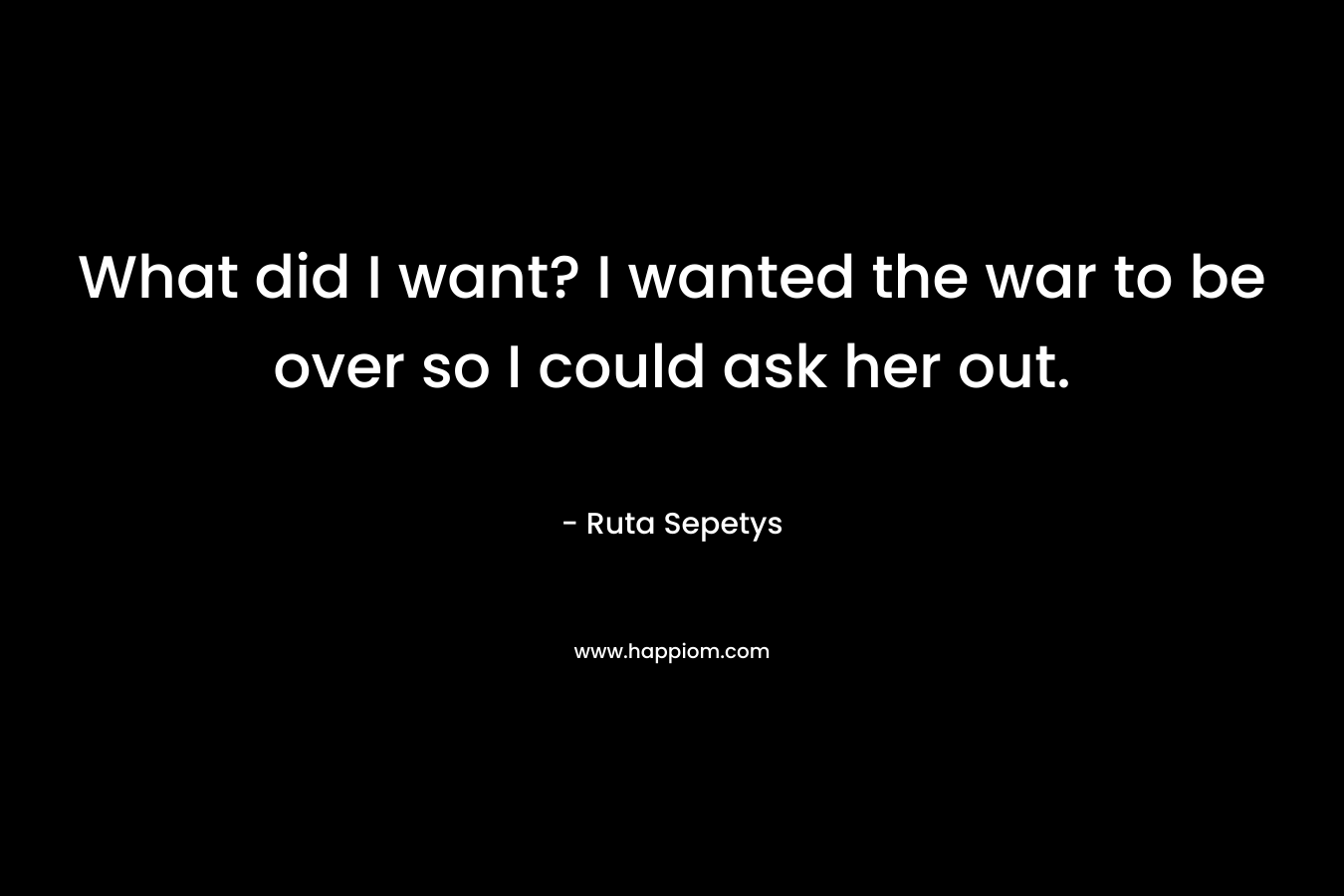 What did I want? I wanted the war to be over so I could ask her out.