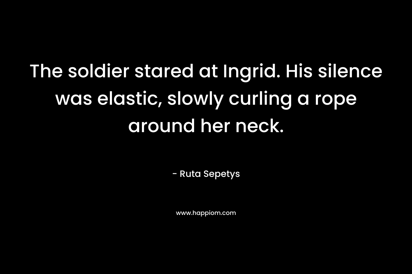 The soldier stared at Ingrid. His silence was elastic, slowly curling a rope around her neck. – Ruta Sepetys