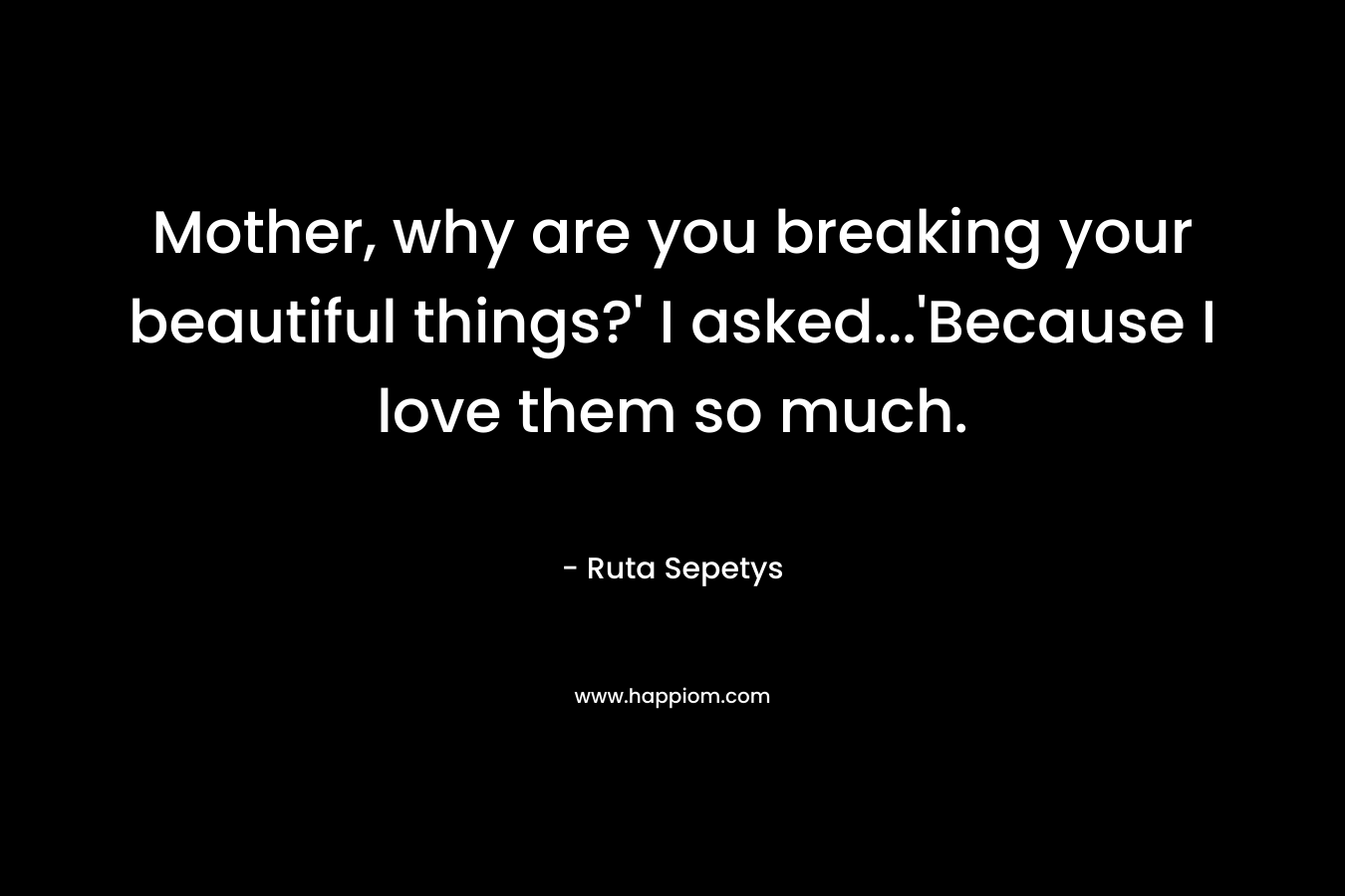 Mother, why are you breaking your beautiful things?' I asked...'Because I love them so much.
