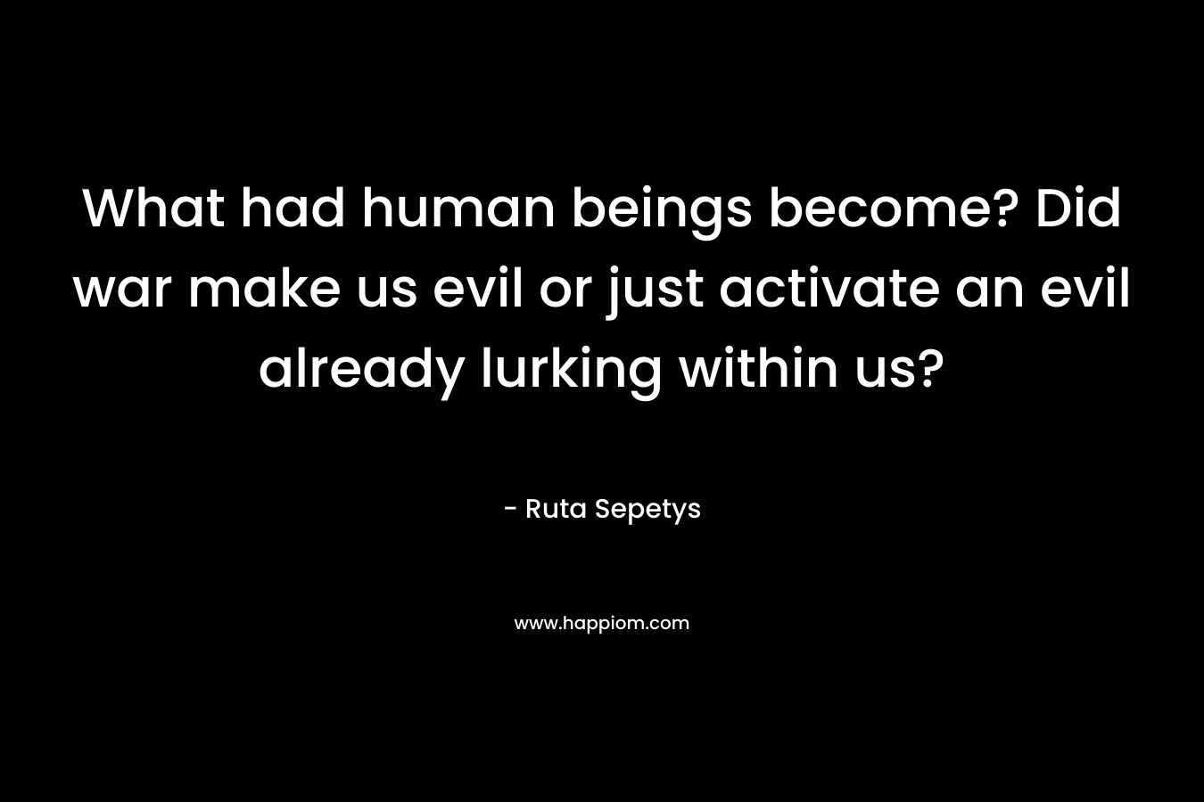 What had human beings become? Did war make us evil or just activate an evil already lurking within us? – Ruta Sepetys