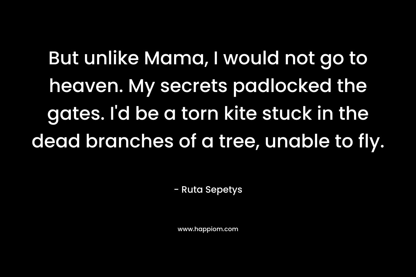 But unlike Mama, I would not go to heaven. My secrets padlocked the gates. I’d be a torn kite stuck in the dead branches of a tree, unable to fly. – Ruta Sepetys