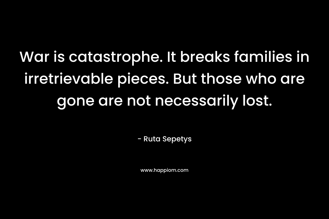 War is catastrophe. It breaks families in irretrievable pieces. But those who are gone are not necessarily lost. – Ruta Sepetys