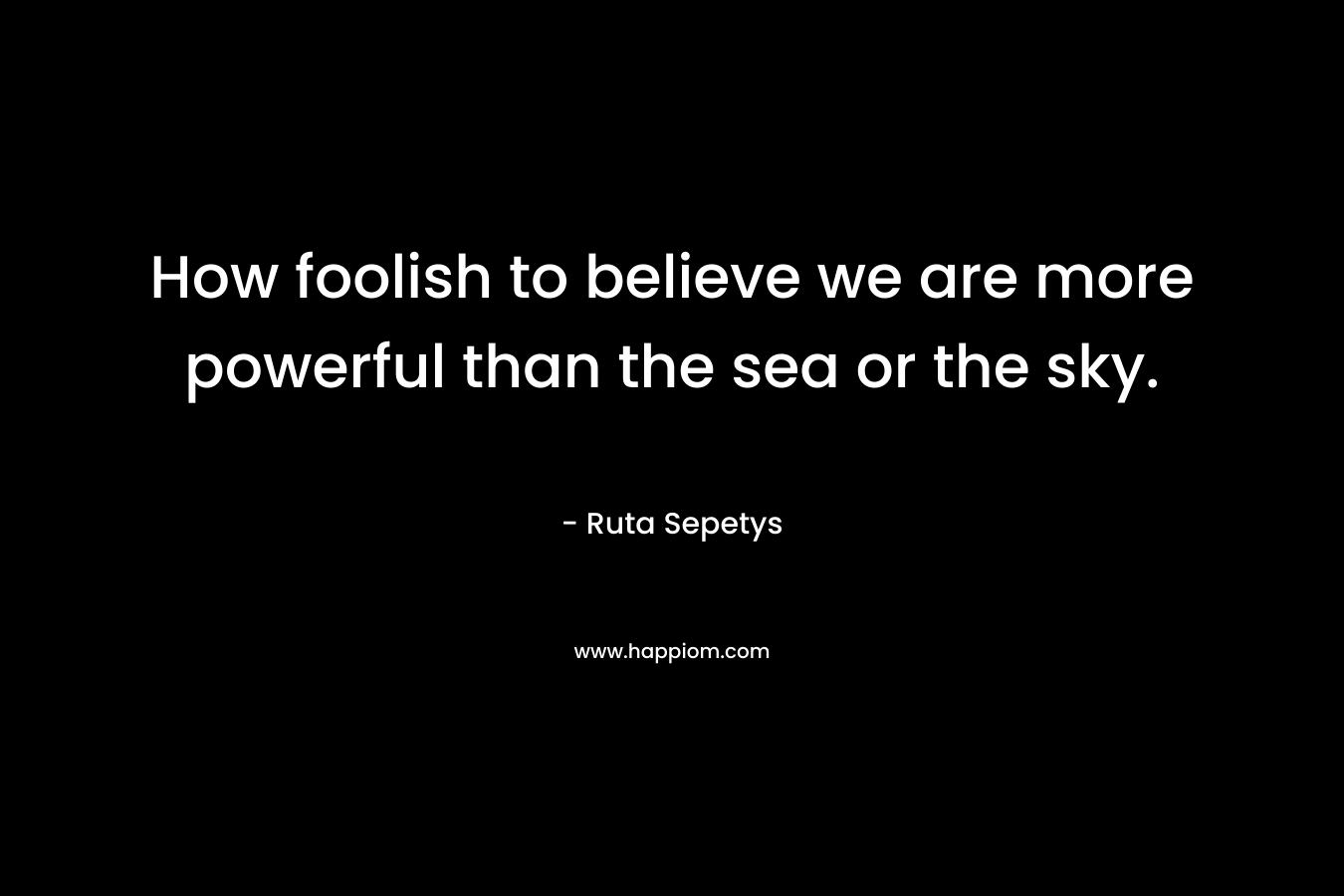 How foolish to believe we are more powerful than the sea or the sky.