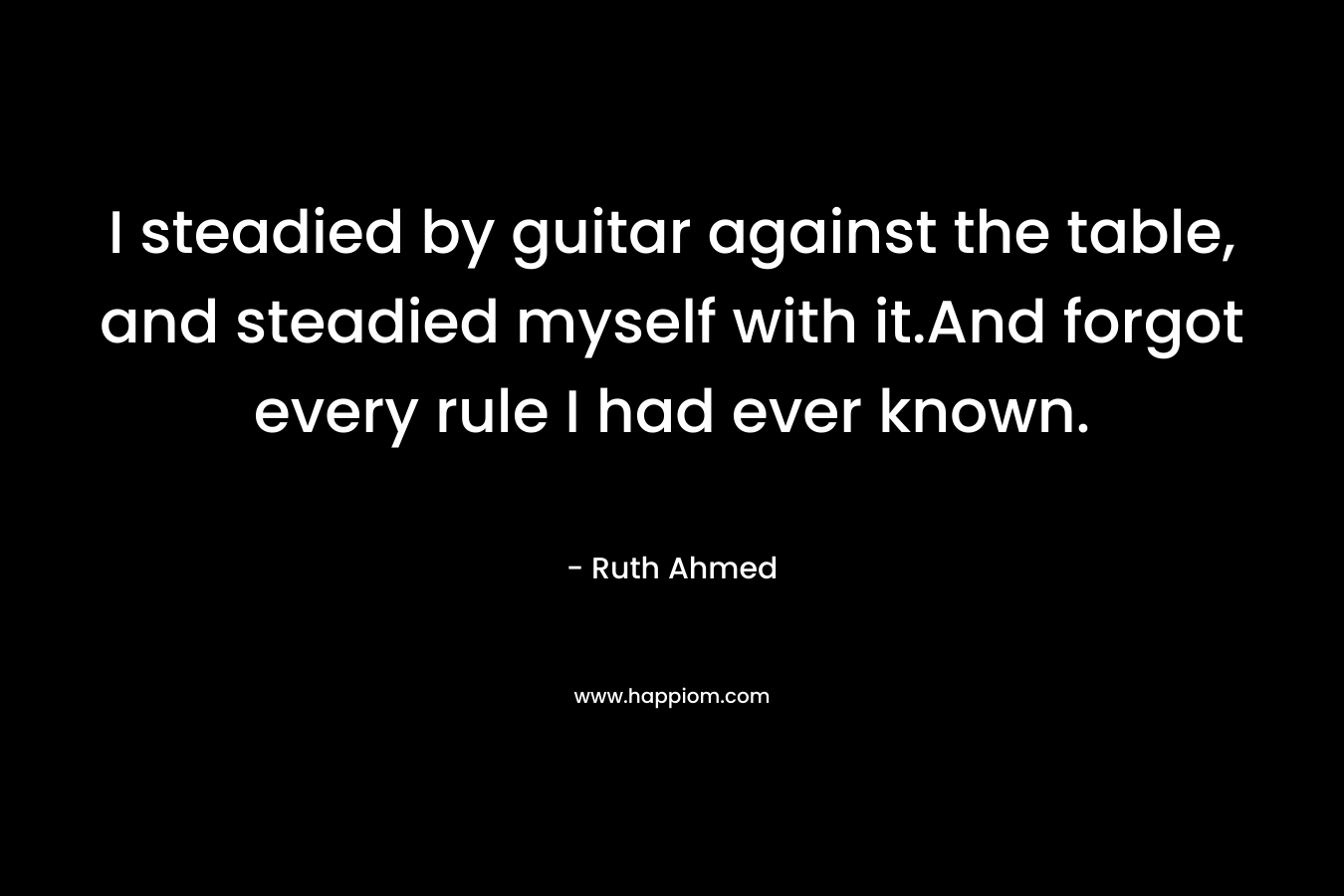 I steadied by guitar against the table, and steadied myself with it.And forgot every rule I had ever known. – Ruth Ahmed