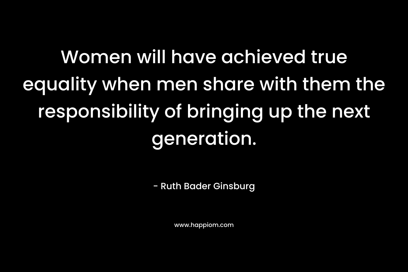 Women will have achieved true equality when men share with them the responsibility of bringing up the next generation. – Ruth Bader Ginsburg