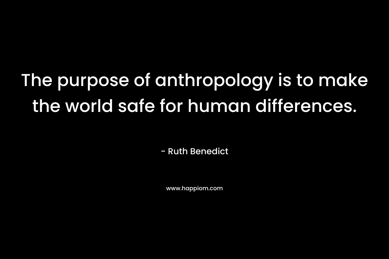 The purpose of anthropology is to make the world safe for human differences. – Ruth Benedict