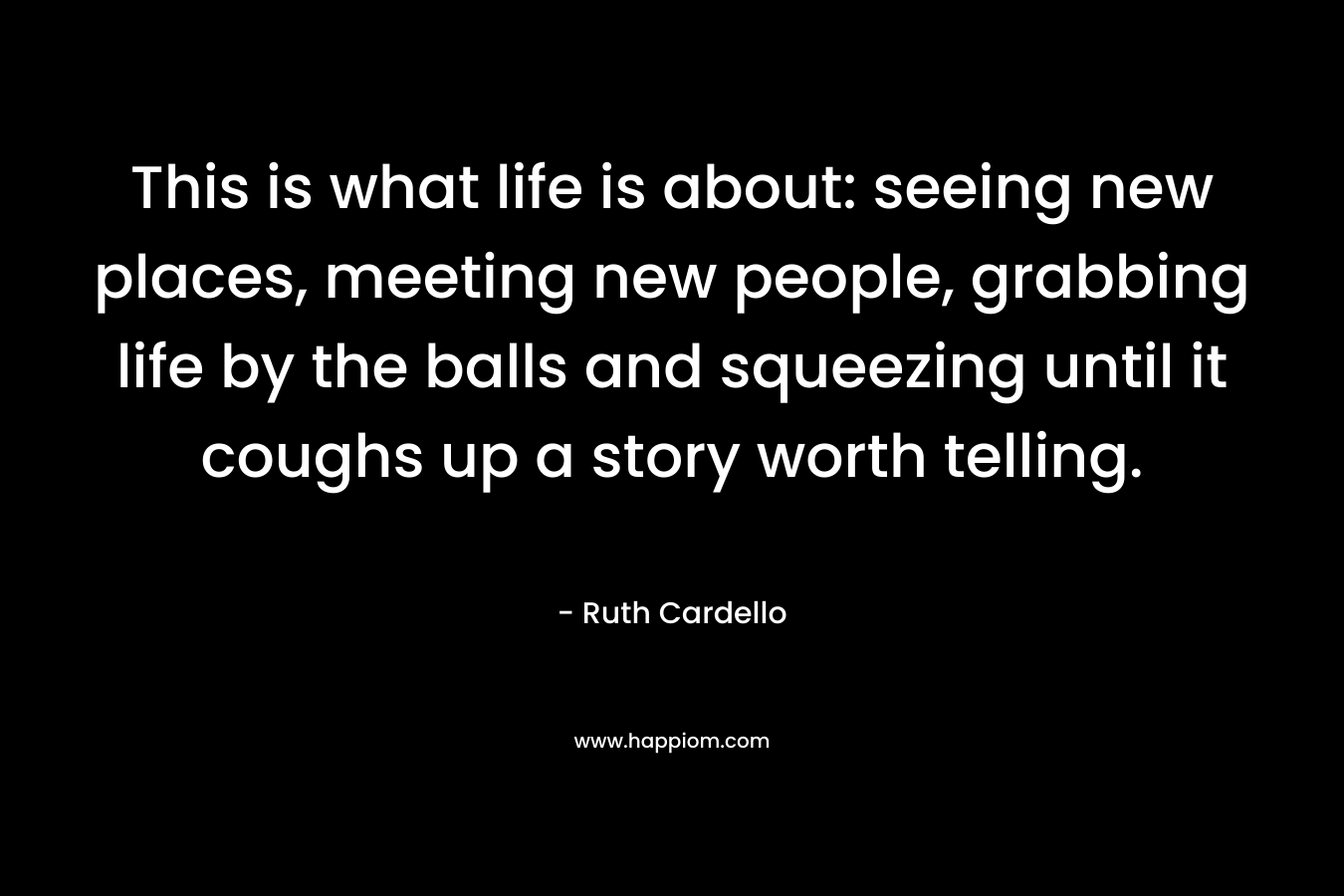 This is what life is about: seeing new places, meeting new people, grabbing life by the balls and squeezing until it coughs up a story worth telling. – Ruth Cardello