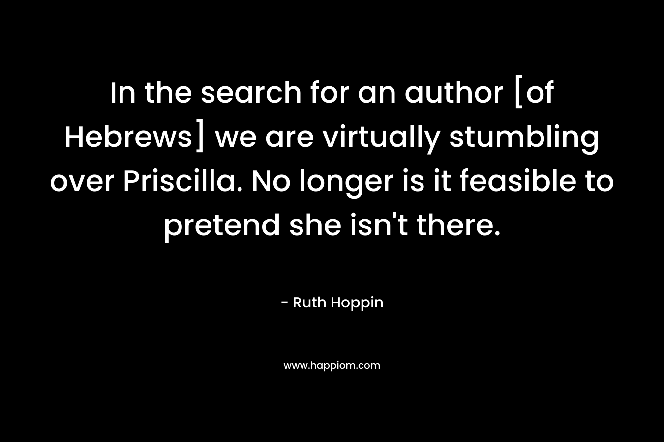 In the search for an author [of Hebrews] we are virtually stumbling over Priscilla. No longer is it feasible to pretend she isn't there.