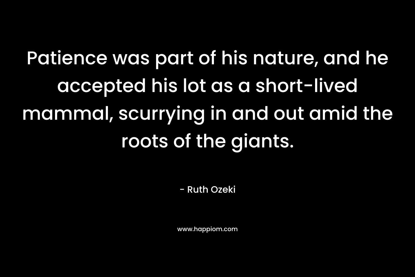 Patience was part of his nature, and he accepted his lot as a short-lived mammal, scurrying in and out amid the roots of the giants. – Ruth Ozeki