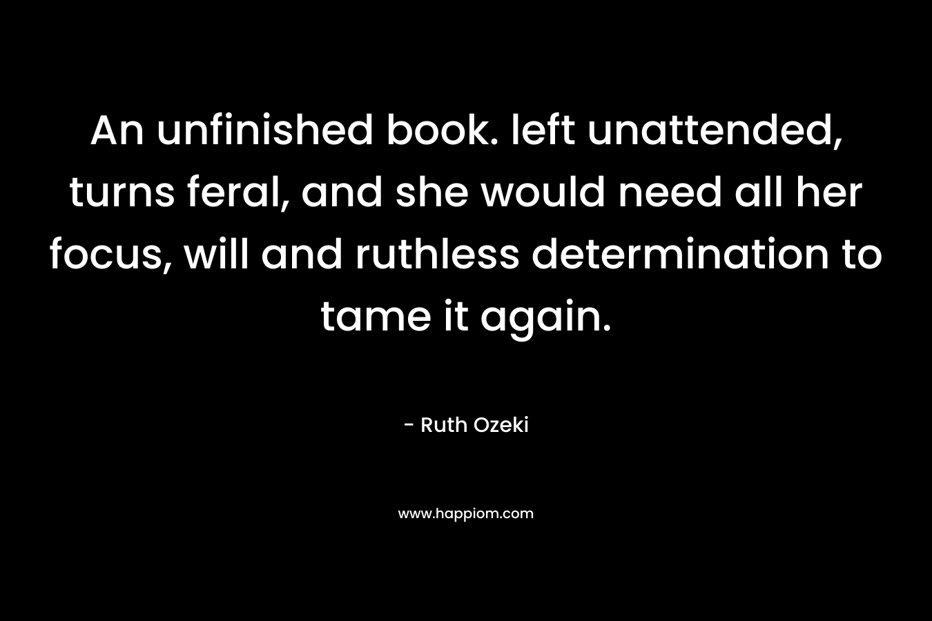 An unfinished book. left unattended, turns feral, and she would need all her focus, will and ruthless determination to tame it again. – Ruth Ozeki