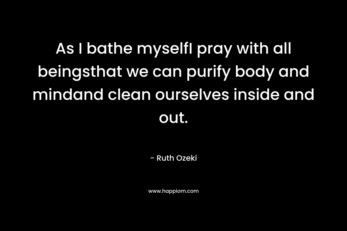 As I bathe myselfI pray with all beingsthat we can purify body and mindand clean ourselves inside and out. – Ruth Ozeki