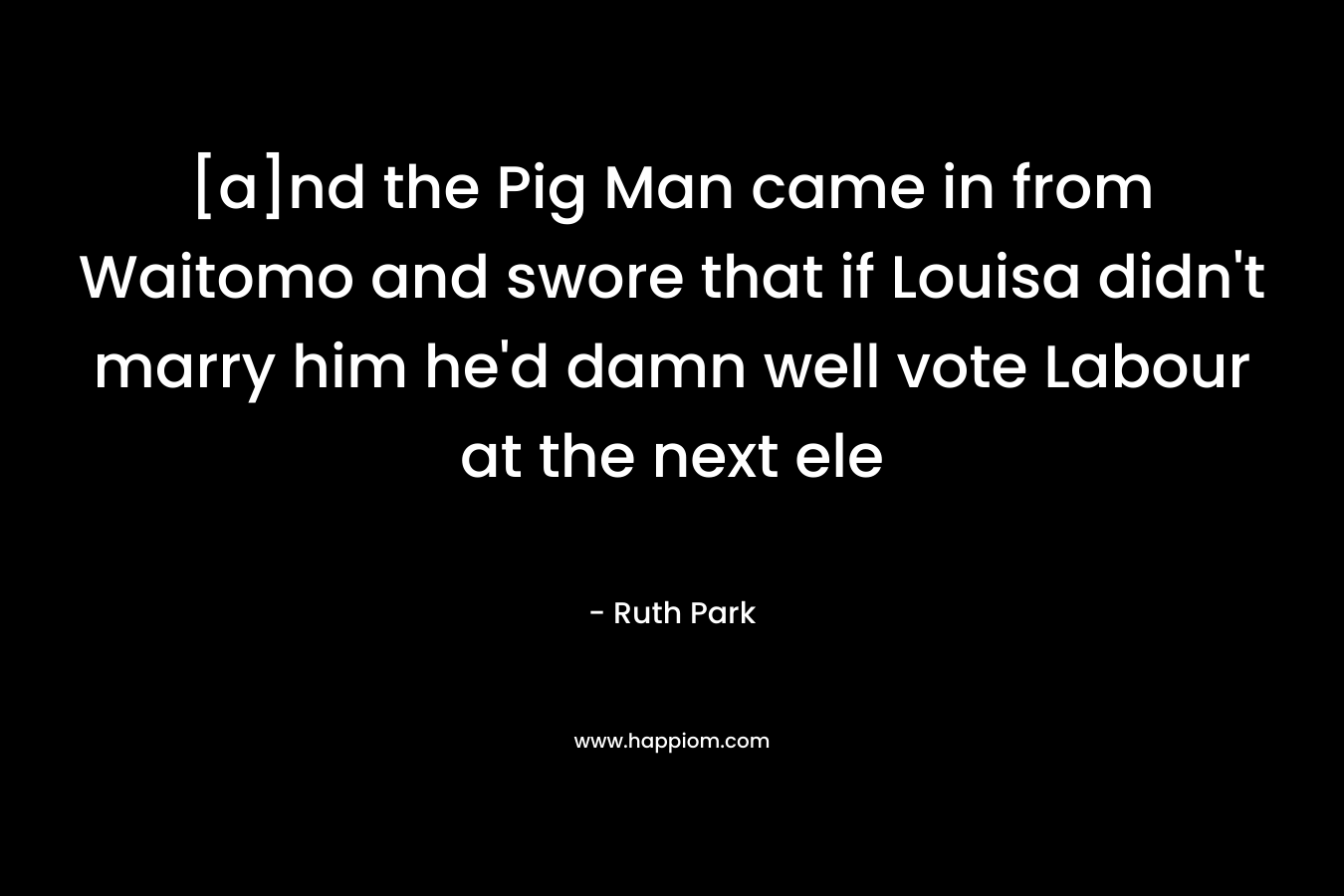 [a]nd the Pig Man came in from Waitomo and swore that if Louisa didn’t marry him he’d damn well vote Labour at the next ele – Ruth Park
