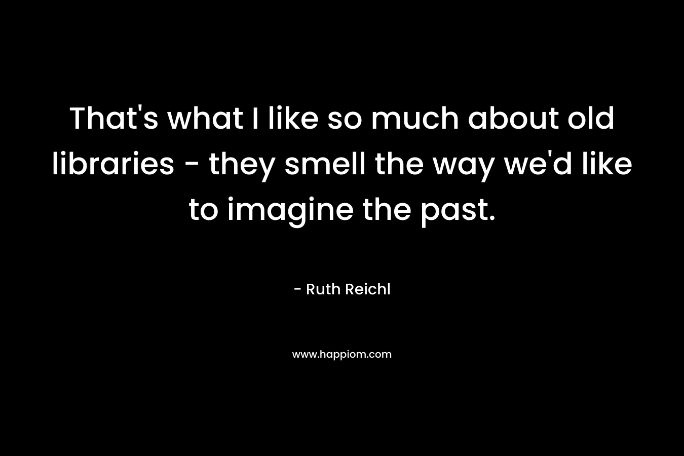 That’s what I like so much about old libraries – they smell the way we’d like to imagine the past. – Ruth Reichl