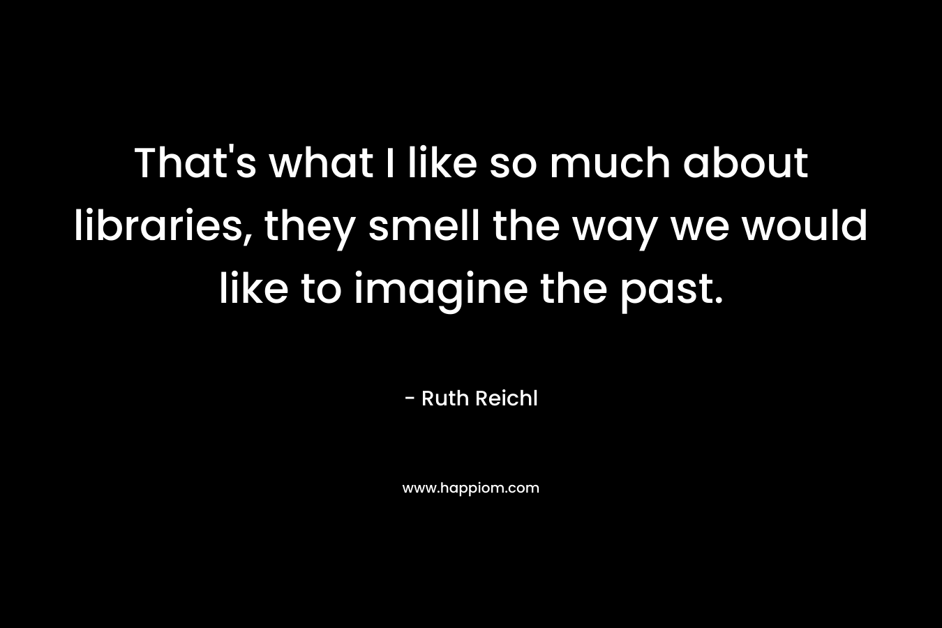 That’s what I like so much about libraries, they smell the way we would like to imagine the past. – Ruth Reichl