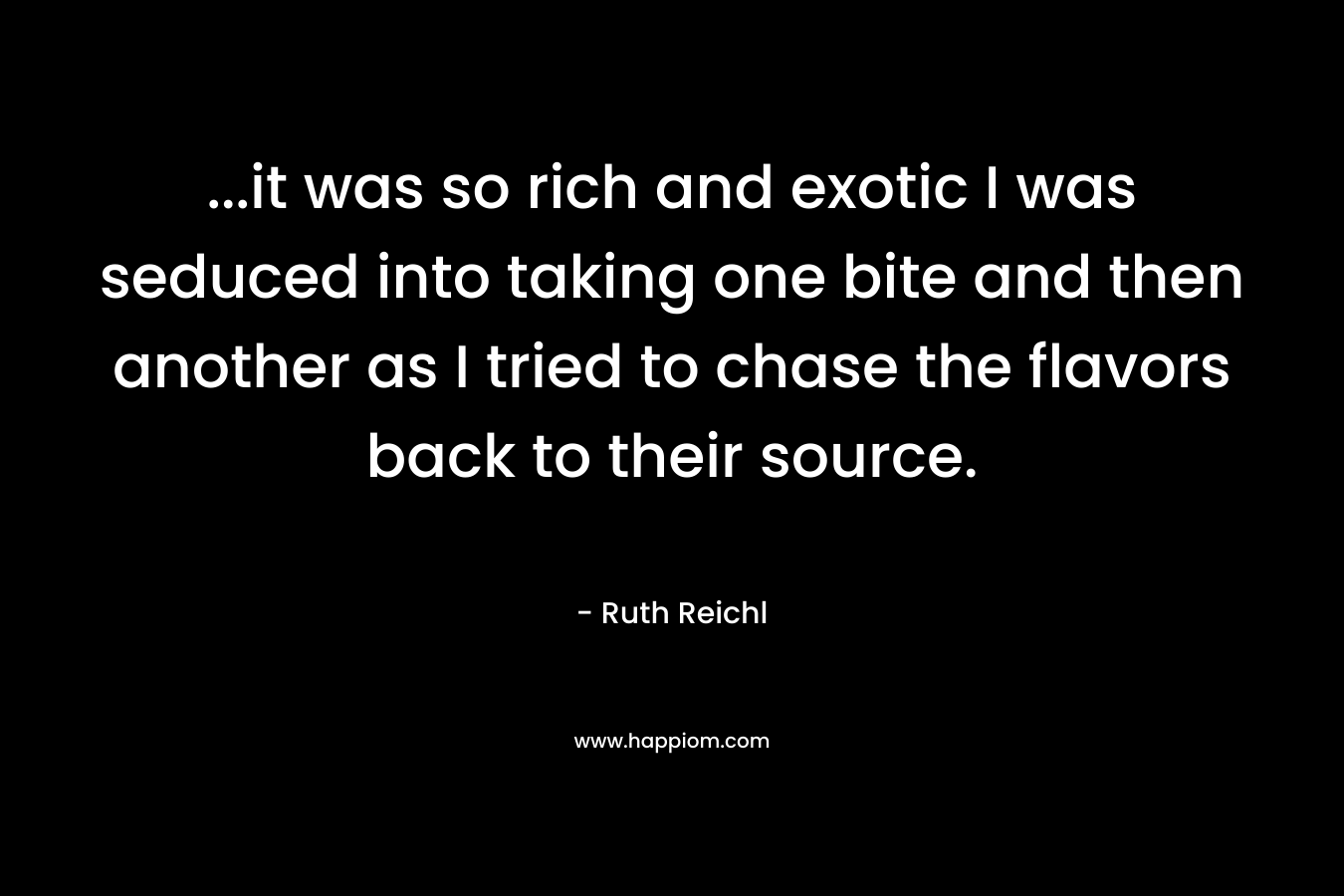 …it was so rich and exotic I was seduced into taking one bite and then another as I tried to chase the flavors back to their source. – Ruth Reichl