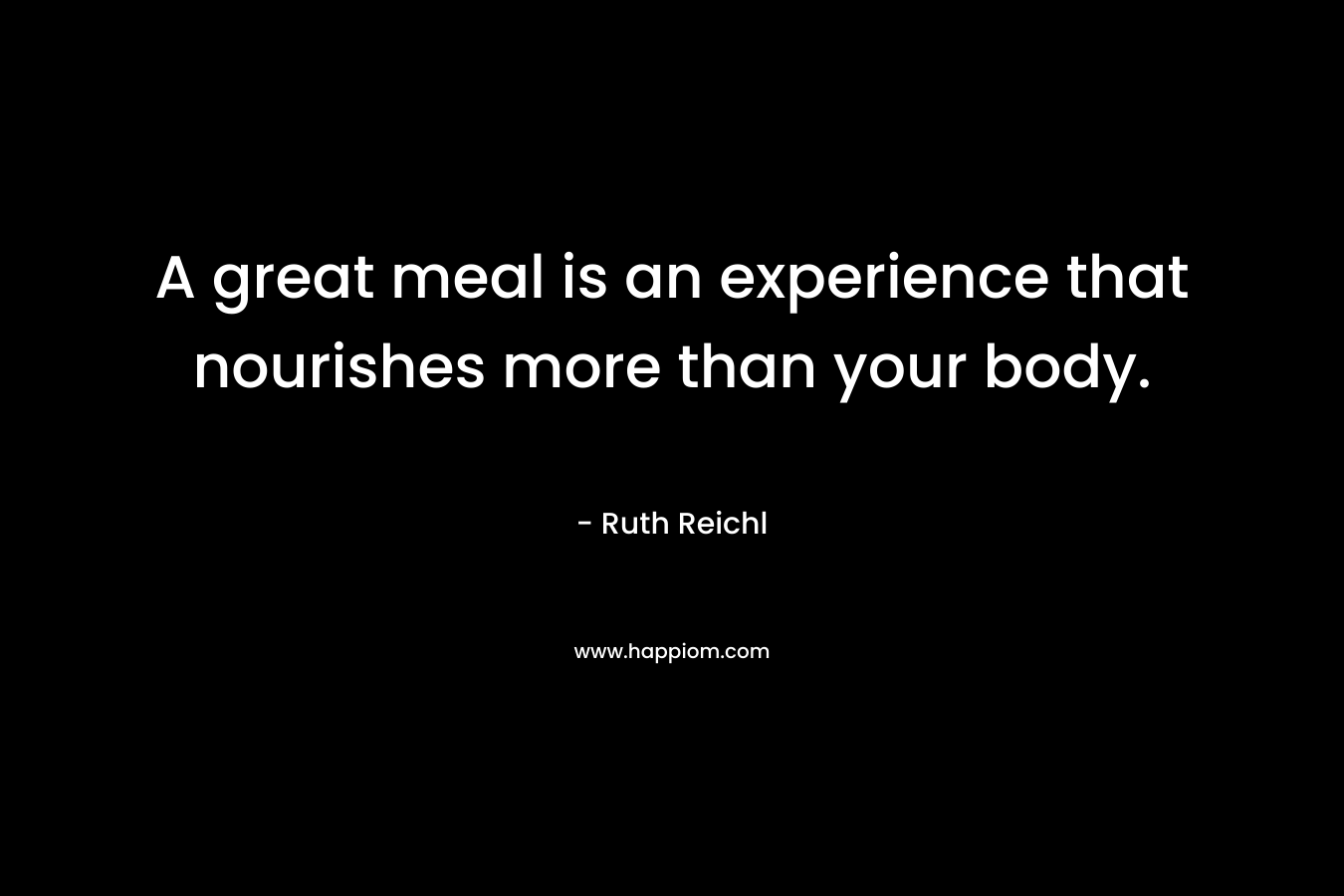 A great meal is an experience that nourishes more than your body. – Ruth Reichl